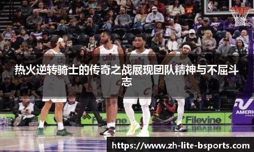热火逆转骑士的传奇之战展现团队精神与不屈斗志